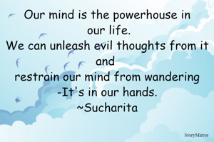 Our mind is the powerhouse in our life.
We can unleash evil thoughts from it and restrain it from wandering -It's in our hands.
~Sucharita