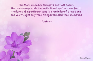 The Moon made her thoughts drift off to him;
the rains always made him smile thinking of her love for it, 
the lyrics of a particular song is a reminder of a loved one 
and you thought only their things rekindled their memories!

Jaishree