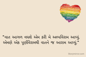 "વાત આગળ વધશે એમ કરી મે અલ્પવિરામ આપ્યું.
એમણે એક પૂર્ણવિરામથી વાતને જ આરામ આપ્યું."