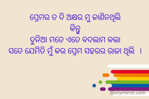 ପ୍ରେମର ତ ଦି ଅକ୍ଷର ମୁ ଜାଣିନଥିଲି
କିନ୍ତୁ
ଦୁନିଆ ମତେ ଏତେ ବଦଲାମ କଲା
ସତେ ଯେମିତି ମୁଁ କଉ ପ୍ରେମ ସହରର ରାଜା ଥିଲି  ।