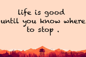 life is good 
until you know where to stop .
