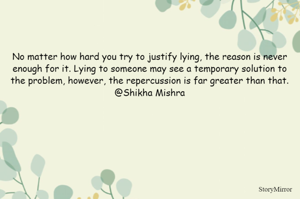 No matter how hard you try to justify lying, the reason is never enough for it. Lying to someone may see a temporary solution to the problem, however, the repercussion is far greater than that.
@Shikha Mishra