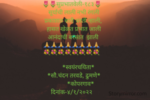 🌷🌷सुप्रभातवेली-१८३🌷
   सूर्याची लाली नभी रंगली
  प्रकाशात सारी धरती न्हाली,
   हासत खेळत प्रभात आली
  आनंदाची बरसात  झाली
🙏🙏🙏🙏🙏🙏🙏🙏
💐💐💐💐💐💐💐💐

         *स्वयंरचयिता*
   *सौ.चंदन तरवडे, ढुमणे*
            *कोपरगाव*
दिनांक-४/१/२०२२