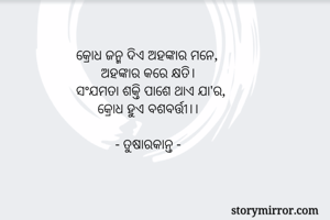 କ୍ରୋଧ ଜନ୍ମ ଦିଏ ଅହଙ୍କାର ମନେ, 
       ଅହଙ୍କାର କରେ କ୍ଷତି। 
ସଂଯମତା ଶକ୍ତି ପାଶେ ଥାଏ ଯା'ର, 
      କ୍ରୋଧ ହୁଏ ବଶବର୍ତ୍ତୀ।। 

           - ତୁଷାରକାନ୍ତ -