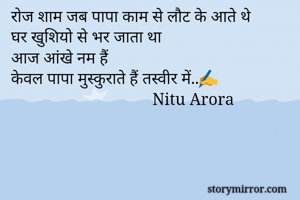 रोज शाम जब पापा काम से लौट के आते थे 
घर खुशियो से भर जाता था
आज आंखे नम हैं
केवल पापा मुस्कुराते हैं तस्वीर में..✍
                                  Nitu Arora
