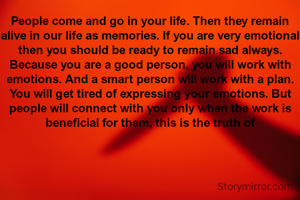 People come and go in your life. Then they remain alive in our life as memories. If you are very emotional then you should be ready to remain sad always. Because you are a good person, you will work with emotions. And a smart person will work with a plan. You will get tired of expressing your emotions. But people will connect with you only when the work is beneficial for them, this is the truth of