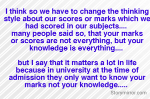 I think so we have to change the thinking style about our scores or marks which we had scored in our subjects.... 
many people said so, that your marks or scores are not everything, but your knowledge is everything.... 

but I say that it matters a lot in life because in university at the time of admission they only want to know your marks not your knowledge..... 