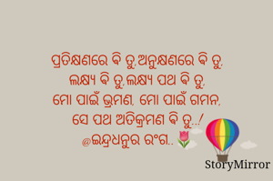 ପ୍ରତିକ୍ଷଣରେ ଵି ତୁ,ଅନୁକ୍ଷଣରେ ଵି ତୁ,
ଲକ୍ଷ୍ୟ ଵି ତୁ,ଲକ୍ଷ୍ୟ ପଥ ଵି ତୁ,
ମୋ ପାଇଁ ଭ୍ରମଣ, ମୋ ପାଇଁ ଗମନ,
ସେ ପଥ ଅତିକ୍ରମଣ ଵି ତୁ..!
@ଇନ୍ଦ୍ରଧନୁର ରଂଗ..🌷