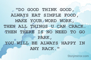 "DO GOOD THINK GOOD,
ALWAYS EAT SIMPLE FOOD,
MAKE YOUR WORD WORK,
THEN ALL THINGS U CAN CRACK.
THEN THERE IS NO NEED TO GO PARK,
YOU WILL BE ALWAYS HAPPY IN ANY RACK."
