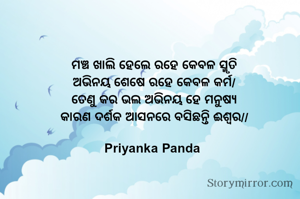 ‎ମଞ୍ଚ ଖାଲି ହେଲେ ରହେ କେବଳ ସ୍ମୃତି
‎ଅଭିନୟ ଶେଷେ ରହେ କେବଳ କର୍ମ/
‎ତେଣୁ କର ଭଲ ଅଭିନୟ ହେ ମନୁଷ୍ୟ
‎କାରଣ ଦର୍ଶକ ଆସନରେ ବସିଛନ୍ତି ଈଶ୍ବର//
‎
‎Priyanka Panda 