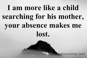 I am more like a child searching for his mother, your absence makes me lost.