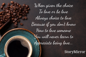 When given the choice
To love or be love
Always choice to love
Because if you don't know
How to love someone
You will never learn to
Appreciate being love...