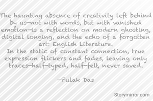 The haunting absence of creativity left behind by us—not with words, but with vanished emotion—is a reflection on modern ghosting, digital longing, and the echo of a forgotten art: English Literature.
In the static of constant connection, true expression flickers and fades, leaving only traces—half-typed, half-felt, never saved.

—Pulak Das