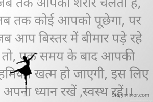 जब तक आपका शरीर चलता है, तब तक कोई आपको पूछेगा, पर जब आप बिस्तर में बीमार पड़े रहे तो, एक समय के बाद आपकी अहमियत खत्म हो जाएगी, इस लिए अपना ध्यान रखें ,स्वस्थ रहें।।