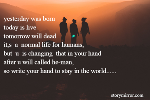 yesterday was born
today is live
tomorrow will dead
it,s  a  normal life for humans,
but  u  is changing  that in your hand
after u will called he-man,
so write your hand to stay in the world......

                                                 

