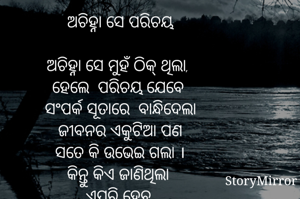     
ଅଚିହ୍ନା ସେ ପରିଚୟ

ଅଚିହ୍ନା ସେ ମୁହଁ ଠିକ୍ ଥିଲା, 
ହେଲେ  ପରିଚୟ ଯେବେ 
ସଂପର୍କ ସୂତାରେ  ବାନ୍ଧିଦେଲା
ଜୀବନର ଏକୁଟିଆ ପଣ
ସତେ କି ଉଭେଇ ଗଲା ।
କିନ୍ତୁ କିଏ ଜାଣିଥିଲା 
ଏପରି ହେବ,
ସଂପର୍କର ସୂତା ଛିଣ୍ଡି ଗଲା ପରେ 
ମୂହୁର୍ତ୍ତକ ମଧ୍ୟେ ଜୀବନର
ଅସ୍ତିତ୍ବ ବଦଳିଯିବ ।
ଆଜି ଓଠ ହସ ବଦଳରେ
କାହିଁ ଲୁହ ପିଇବାକୁ ଅପେକ୍ଷା ରତ,
ଶେଷରେ ମୁଁ ବୁଝି ପାରୁଛି 
ଜୀବନରେ ସଂପର୍କ ହେଉଛି ମିଛ
ସୁଖ ପରେ ଦୁଃଖ 
ଆଉ ଦୁଃଖ ପରେ ସୁଖ  ହିଁ ସତ ।

କାହ୍ନୁ ଚରଣ ଗୌଡ଼

 
