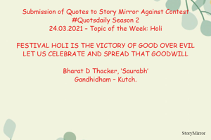 Submission of Quotes to Story Mirror Against Contest #Quotsdaily Season 2
24.03.2021 – Topic of the Week: Holi

FESTIVAL HOLI IS THE VICTORY OF GOOD OVER EVIL
LET US CELEBRATE AND SPREAD THAT GOODWILL

Bharat D Thacker, ‘Saurabh’
Gandhidham – Kutch.
