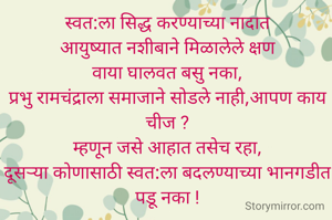 स्वत:ला सिद्ध करण्याच्या नादात
आयुष्यात नशीबाने मिळालेले क्षण
वाया घालवत बसु नका,
प्रभु रामचंद्राला समाजाने सोडले नाही,आपण काय चीज ?
म्हणून जसे आहात तसेच रहा,
दूसऱ्या कोणासाठी स्वत:ला बदलण्याच्या भानगडीत पडू नका !