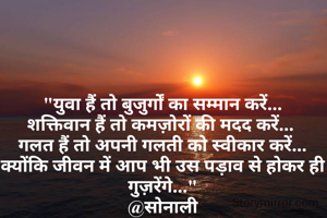 "युवा हैं तो बुजुर्गों का सम्मान करें...
शक्तिवान हैं तो कमज़ोरों की मदद करें... 
गलत हैं तो अपनी गलती को स्वीकार करें...
क्योंकि जीवन में आप भी उस पड़ाव से होकर ही गुज़रेंगे..."
@सोनाली