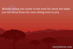 Mobiles bring you closer to the ones far away but takes you far away from the ones sitting next to you