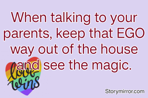 When talking to your parents, keep that EGO way out of the house and see the magic.