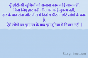 यूँ छोटी-सी खुशियों को सजाना काम कोई आम नहीं,
बिना जिए हार बड़ी जीत का कोई मुकाम नहीं,
हार के बाद रोना और जीत में ढिंढोरा पीटना छोटे लोगों के काम हैं,
ऐसे लोगों का इस उम्र के बाद इस दुनिया में निशान नहीं |