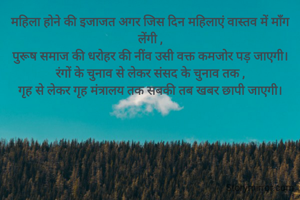 महिला होने की इजाजत अगर जिस दिन महिलाएं वास्तव में माँग लेंगी ,
पुरूष समाज की धरोहर की नींव उसी वक्त कमजोर पड़ जाएगी।
रंगों के चुनाव से लेकर संसद के चुनाव तक ,
गृह से लेकर गृह मंत्रालय तक सबकी तब खबर छापी जाएगी।

