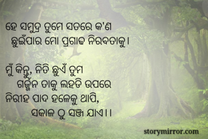 ହେ ସମୁଦ୍ର ତୁମେ ସତରେ କ'ଣ
  ଛୁଇଁପାର ମୋ ପ୍ରଗାଢ ନିରବତାକୁ।

ମୁଁ କିନ୍ତୁ, ନିତି ଛୁଏଁ ତୁମ 
    ଗର୍ଜ୍ଜନ ତାକୁ ଲହଡି ଉପରେ 
ନିରୀହ ପାଦ ହଳେକୁ ଥାପି,
         ସକାଳ ଠୁ ସଞ୍ଜ ଯାଏ।। 