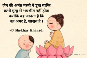 ज़ेन की अनंत मस्ती में डूबा व्यक्ति
कभी मृत्यु से भयभीत नहीं होता
क्योंकि वह जानता है कि
वह अमर है, शाश्वत है ।

-© Shekhar Kharadi