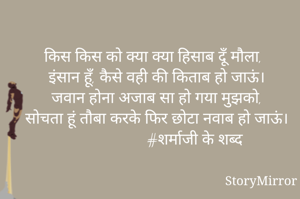 किस किस को क्या क्या हिसाब दूँ मौला,
इंसान हूँ, कैसे वही की किताब हो जाऊं।
जवान होना अजाब सा हो गया मुझको,
सोचता हूं तौबा करके फिर छोटा नवाब हो जाऊं।
                     #शर्माजी के शब्द
