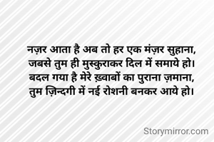 नज़र आता है अब तो हर एक मंज़र सुहाना,
जबसे तुम ही मुस्कुराकर दिल में समाये हो।
बदल गया है मेरे ख़्वाबों का पुराना ज़माना,
तुम ज़िन्दगी में नई रोशनी बनकर आये हो।