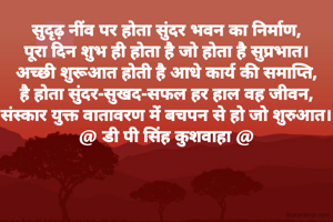 सुदृढ़ नींव पर होता सुंदर भवन का निर्माण,
पूरा दिन शुभ ही होता है जो होता है सुप्रभात।
अच्छी शुरूआत होती है आधे कार्य की समाप्ति,
है होता सुंदर-सुखद-सफल हर हाल वह जीवन,
संस्कार युक्त वातावरण में बचपन से हो जो शुरुआत।
@ डी पी सिंह कुशवाहा @