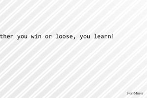 Either you win or loose, you learn!