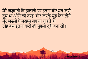 मेरे जज़्बातों के हालातों पर इतना गौर मत करो !
तुम भी औरो की तरह  गौर करके मुँह फेर लोगे
मेरे ज़ख्मो पे मरहम लगाना चाहते हो 
तोह बस इतना करो की मुझसे दूरी बना लो !!