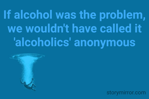 If alcohol was the problem, we wouldn't have called it 'alcoholics' anonymous