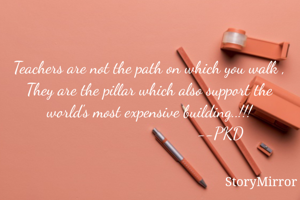 Teachers are not the path on which you walk , They are the pillar which also support the world's most expensive building..!!!
                                 --PKD