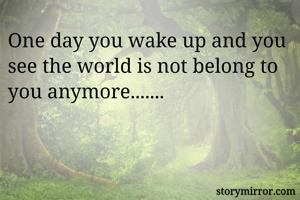 One day you wake up and you see the world is not belong to you anymore.......