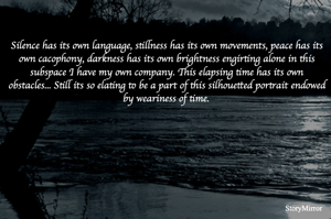Silence has its own language, stillness has its own movements, peace has its own cacophony, darkness has its own brightness engirting alone in this subspace I have my own company. This elapsing time has its own obstacles... Still its so elating to be a part of this silhouetted portrait endowed by weariness of time.
