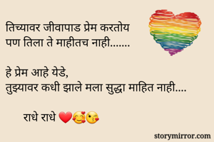 तिच्यावर जीवापाड प्रेम करतोय 
पण तिला ते माहीतच नाही....... 

हे प्रेम आहे येडे, 
तुझ्यावर कधी झाले मला सुद्धा माहित नाही....

      राधे राधे ❤️🥰😘