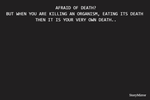  AFRAID OF DEATH?
BUT WHEN YOU ARE KILLING AN ORGANISM, EATING ITS DEATH
 THEN IT IS YOUR VERY OWN DEATH..