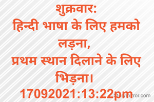 शुक्रवार:
हिन्दी भाषा के लिए हमको लड़ना, 
प्रथम स्थान दिलाने के लिए भिड़ना। 
17092021:13:22pm