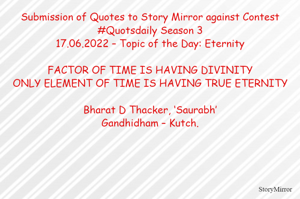 Submission of Quotes to Story Mirror against Contest #Quotsdaily Season 3
17.06.2022 – Topic of the Day: Eternity

FACTOR OF TIME IS HAVING DIVINITY
ONLY ELEMENT OF TIME IS HAVING TRUE ETERNITY

Bharat D Thacker, ‘Saurabh’
Gandhidham – Kutch.