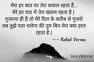 मेरा हर बात पर तेरा सवाल रहता है,,
मेरे हर याद में तेरा ख्याल रहता है | 
गुजरना ही है तो मेरे दिल के करीब से गुजरो 
तब तुझे पता चलेगा की तुम बिन मेरा क्या हाल रहता है |