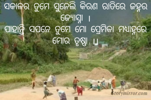 ସକାଳର ତୁମେ ସୁନେଲି କିରଣ ରାତିରେ ଜହ୍ନର ଜ୍ୟୋସ୍ନା ।
ପାହାନ୍ତି ସପନେ ତୁମେ ମୋ ପ୍ରେମିକା ମଧ୍ୟାହ୍ନରେ ମୋର ତୃଷ୍ଣା ।।
