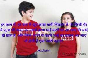 हर काम में, हर बात में ख़ुद लाख कमी निकाल ले पर किसी ग़ैर के कुछ भी कहने पर उससे हाथा पाई करने पर आ जाए वो भाई ही होता है, और जिसे अपने से पहले भाई का ख़्याल आ जाए वो होती है एक प्यारी बहना। 

Aishani