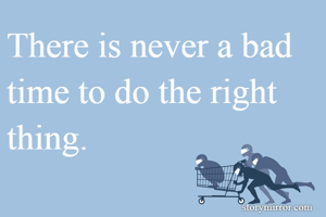 There is never a bad time to do the right thing.