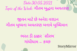 સ્ટોરીમિરર માટે #Quotesdaily Season 2 માટેનું અવતરણ / Quote
Date:30.05.2021
Topic of the Week: ગૌતમ બુદ્ધના અવતરણ

જીવન માટે છે અનેરા વરદાન
ગૌતમ બુધ્ધના અવતરણ બનાવે બુધ્ધિમાન

ભરત ડી ઠક્કર ‘ સૌરભ’
ગાંધીધામ – કચ્છ