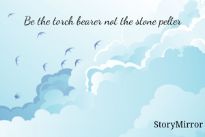 Be the torch bearer not the stone pelter