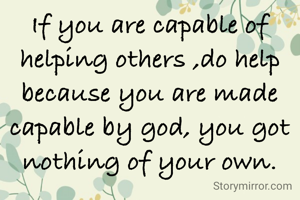 If you are capable of helping others ,do help because you are made capable by god, you got nothing of your own.