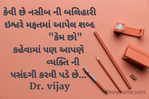 કેવી છે નસીબ ની બલિહારી
ઇશ્વરે મફતમાં આપેલ શબ્દ
             "કેમ છો"
કહેવામાં પણ આપણે 
           વ્યક્તિ ની
પસંદગી કરવી પડે છે... 
Dr. vijay